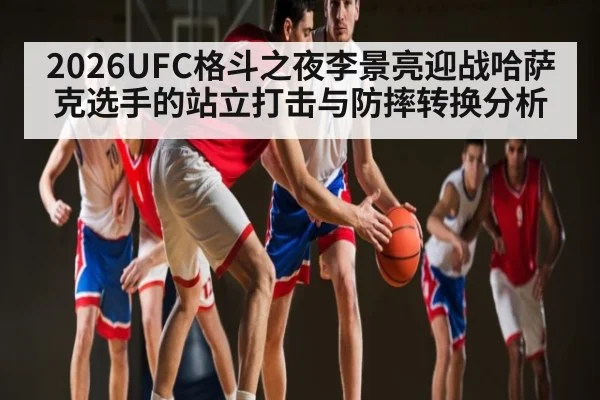 2026UFC格斗之夜李景亮迎战哈萨克选手的站立打击与防摔转换分析